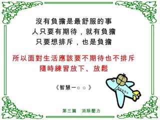 沒有負擔是最舒服的事 人只要有期待，就有負擔 只要想排斥，也是負擔 所以面對生活應該要不期待也不排斥 隨時練習放下、放鬆 《智慧一○○》 第三篇　消除壓力 