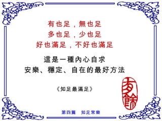 有也足，無也足 多也足，少也足 好也滿足，不好也滿足 這是一種內心自求 安樂、穩定、自在的最好方法 《知足最滿足》 第四篇　知足常樂 