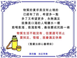 物質的貪求是沒有止境的 已經有了的，希望多一點 多了又希望更多，永無滿足 就像是口渴的人喝鹽水一樣 愈喝愈渴，愈渴愈喝，最後變成死路一條 物質生活不能沒有，但要適可而止 要知足、惜福，就會滿足快樂 《聖嚴法師心靈環保》 第四篇　知足常樂 