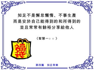 知足不是懈怠懶惰、不事生產 而是安於自己能得到的和所得到的 並且常常有餘裕分享給他人 《智慧一○○》 第四篇　知足常樂 