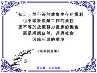 「知足」並不等於放棄生存的權利 也不等於放棄工作的責任 更不等於放棄努力進步的機會 而是順應自然、適應社會 因應所處的環境 《是非要溫柔》 第四篇　知足常樂 