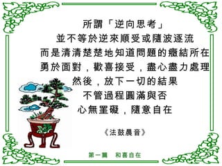 所謂「逆向思考」 並不等於逆來順受或隨波逐流 而是清清楚楚地知道問題的癥結所在 勇於面對，歡喜接受，盡心盡力處理 然後，放下一切的結果 不管過程圓滿與否 心無罣礙，隨意自在 《法鼓晨音》 第一篇　和喜自在 