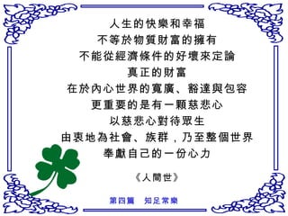 人生的快樂和幸福 不等於物質財富的擁有 不能從經濟條件的好壞來定論 真正的財富 在於內心世界的寬廣、豁達與包容 更重要的是有一顆慈悲心 以慈悲心對待眾生 由衷地為社會、族群，乃至整個世界 奉獻自己的一份心力 《人間世》 第四篇　知足常樂 