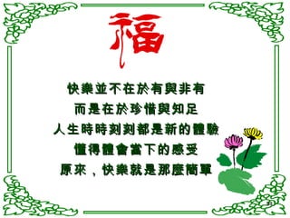 快樂並不在於有與非有 而是在於珍惜與知足 人生時時刻刻都是新的體驗 懂得體會當下的感受 原來，快樂就是那麼簡單 