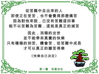 從苦難中走出來的人 即使正在受苦，也不會覺得那麼痛苦 因為對他來說，已沒有苦難這回事 能不以苦難為苦難，這就是真正的滅苦 因此，消極的出世 並不能帶來真實的快樂 只有積極的知苦、體會苦，從苦難中成長 才可以真正的離苦得樂 《快樂自己決定》 第一篇　和喜自在 