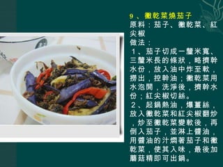 9 、黴乾菜燒茄子 原料：茄子、黴乾菜、紅尖椒 做法： １、茄子切成一釐米寬、三釐米長的條狀，略擠幹水份，放入油中炸至軟，撈出，控幹油；黴乾菜用水泡開，洗淨後，擠幹水份；紅尖椒切絲。 ２、起鍋熱油，爆薑絲，放入黴乾菜和紅尖椒翻炒，炒至黴乾菜變軟後，再倒入茄子，並淋上醬油，用醬油的汁燜著茄子和黴乾菜，使其入味，最後加蘑菇精即可出鍋。 