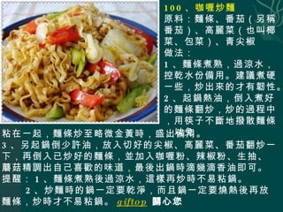 100 、咖喱炒麵 原料：麵條、番茄（另稱番茄）、高麗菜（也叫椰菜、包菜）、青尖椒 做法： 1 、麵條煮熟，過涼水，控乾水份備用。建議煮硬一些，炒出來的才有韌性。 2 、起鍋熱油，倒入煮好的麵條翻炒，炒的過程中，用筷子不斷地撥散麵條，以免 粘在一起，麵條炒至略微金黃時，盛出備用。 3 、另起鍋倒少許油，放入切好的尖椒、高麗菜、番茄翻炒一下，再倒入已炒好的麵條，並加入咖喱粉、辣椒粉、生抽、蘑菇精調出自己喜歡的味道，最後出鍋時滴幾滴香油即可。 提醒： 1 、麵條煮熟後過涼水，這樣再炒時不易粘鍋。 2 、炒麵時的鍋一定要乾淨，而且鍋一定要燒熱後再放麵條，炒時才不易粘鍋。 giftop   關心您 