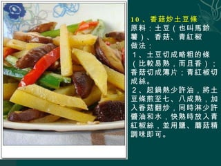 10 、香菇炒土豆條 原料：土豆（也叫馬鈴薯）、香菇、青紅椒 做法： １、土豆切成略粗的條（比較易熟，而且香）；香菇切成簿片；青紅椒切成絲。 ２、起鍋熱少許油，將土豆條煎至七、八成熟，加入香菇翻炒，同時淋少許醬油和水，快熟時放入青紅椒絲，並用鹽、蘑菇精調味即可。 