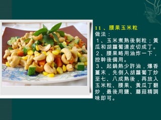 11 、腰果玉米粒 做法： １、玉米煮熟後剝粒；黃瓜和胡蘿蔔連皮切成丁。 ２、腰果略用油炸一下，控幹後備用。 ３、起鍋熱少許油，爆香薑末，先倒入胡蘿蔔丁炒至七、八成熟後，再放入玉米粒、腰果、黃瓜丁翻炒，最後用鹽、蘑菇精調味即可。 