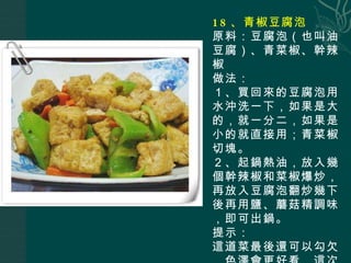 18 、青椒豆腐泡 原料：豆腐泡（也叫油豆腐）、青菜椒、幹辣椒 做法： １、買回來的豆腐泡用水沖洗一下，如果是大的，就一分二，如果是小的就直接用；青菜椒切塊。 ２、起鍋熱油，放入幾個幹辣椒和菜椒爆炒，再放入豆腐泡翻炒幾下後再用鹽、蘑菇精調味，即可出鍋。 提示： 這道菜最後還可以勾欠，色澤會更好看，這次做的沒有。 