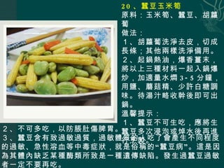 20 、蠶豆玉米筍 原料：玉米筍、蠶豆、胡蘿蔔 做法： １、胡蘿蔔洗淨去皮，切成長條；其他兩樣洗淨備用。 ２、起鍋熱油，爆香薑末，將以上三種材料一起入鍋爆炒，加適量水燜 3-5 分鐘，用鹽、蘑菇精、少許白糖調味。待湯汁略收幹後即可出鍋。 溫馨提示： １、蠶豆不可生吃，應將生蠶豆多次浸泡或焯水後再進行烹製。 ２、不可多吃，以防脹肚傷脾胃。 ３、蠶豆含有致過敏過質，過敏體質的人吃了會產生不同程度的過敏、急性溶血等中毒症狀，就是俗稱的 “ 蠶豆病 ” 。這是因為其體內缺乏某種酶類所致是一種遺傳缺陷。發生過蠶豆過敏者一定不要再吃。 