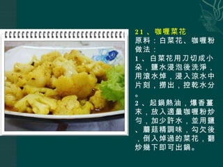 21 、咖喱菜花 原料：白菜花、咖喱粉 做法： 1 、白菜花用刀切成小朵，鹽水浸泡後洗淨，用滾水焯，浸入涼水中片刻，撈出，控乾水分。 2 、起鍋熱油，爆香薑末，放入適量咖喱粉炒勻，加少許水，並用鹽、蘑菇精調味，勾欠後，倒入焯過的菜花，翻炒幾下即可出鍋。 
