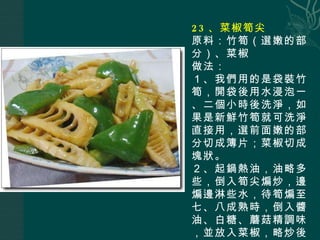 23 、菜椒筍尖 原料：竹筍（選嫩的部分）、菜椒 做法： １、我們用的是袋裝竹筍，開袋後用水浸泡一、二個小時後洗淨，如果是新鮮竹筍就可洗淨直接用，選前面嫩的部分切成簿片；菜椒切成塊狀。 ２、起鍋熱油，油略多些，倒入筍尖煸炒，邊煸邊淋些水，待筍煸至七、八成熟時，倒入醬油、白糖、蘑菇精調味，並放入菜椒，略炒後即可出鍋。 