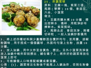 25 、炸蔬菜球 原料：豆腐一塊、紫菜三張、馬蹄（荸薺） 10 個、香菇五、六朵、小菠菜 做法： 1 、豆腐用鹽水煮 10 分鐘，撈出控幹水，搗碎，用乾淨紗布擠幹水。紫菜剪碎。 2 、馬蹄去皮，香菇洗淨，兩樣切碎粒，一起入油鍋炒香備用。 3 、將上述四種材料與少量麵粉混合攪拌均勻，並用鹽、胡椒粉調味，用手捏成一個個圓球，外面均勻滾上生粉，放置 10 分鐘。 4 、放入油鍋，用中火炸至金黃色，撈出。另外小菠菜洗淨後放入油鍋中略炸即刻撈出，鋪在碟子上，將炸好的蔬菜球放在菠菜上即可 5 、可根據個人口味搭配椒鹽或番茄醬。 心得： (1) 、蔬菜球沾生粉後不能馬上入鍋油炸，否則生粉會掉光。 (2) 、菠菜和豆腐儘量不一起吃，我們臨時搭配的，你可以換成其他蔬菜。 ( ３ ) 、要想味道好吃，紫菜多放一些，馬蹄一定要用 