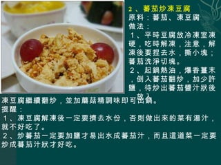 2 、蕃茄炒凍豆腐 原料：蕃茄、凍豆腐 做法： １、平時豆腐放冷凍室凍硬，吃時解凍，注意，解凍後要捏去水，撕小塊；蕃茄洗淨切塊。 ２、起鍋熱油，爆香薑末，倒入蕃茄翻炒，加少許鹽，待炒出蕃茄醬汁狀後，放入 凍豆腐繼續翻炒，並加蘑菇精調味即可出鍋。 提醒： １、凍豆腐解凍後一定要擠去水份，否則做出來的菜有湯汁，就不好吃了。 ２、炒蕃茄一定要加鹽才易出水成蕃茄汁，而且這道菜一定要炒成蕃茄汁狀才好吃。 