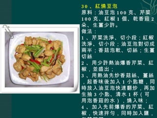30 、紅燒豆泡 原料：油豆泡 100 克、芹菜 100 克、紅椒 1 個、乾香菇 2 朵、生薑少許。 做法： 1 、芹菜洗淨、切小段；紅椒洗淨、切小段；油豆泡對切成兩半；香菇泡軟、切絲；生薑切絲 2 、用少許熱油爆香芹菜、紅椒，並盛出； 3 、用熱油先炒香菇絲、薑絲，起香味後加入 1 小匙糖，同時放入油豆泡快速翻炒，再加生抽 3 小匙、清水 1 杯（可用泡香菇的水），燒入味； 4 、加入先前爆香的芹菜、紅椒，快速拌勻，同時加入鹽，勾芡即可。 