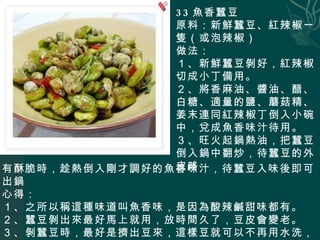 33 魚香蠶豆 原料：新鮮蠶豆、紅辣椒一隻（或泡辣椒） 做法： １、新鮮蠶豆剝好，紅辣椒切成小丁備用。 ２、將香麻油、醬油、醋、白糖、適量的鹽、蘑菇精、姜末連同紅辣椒丁倒入小碗中，兌成魚香味汁待用。 ３、旺火起鍋熱油，把蠶豆倒入鍋中翻炒，待蠶豆的外皮略 有酥脆時，趁熱倒入剛才調好的魚香味汁，待蠶豆入味後即可出鍋 心得： １、之所以稱這種味道叫魚香味，是因為酸辣鹹甜味都有。 ２、蠶豆剝出來最好馬上就用，放時間久了，豆皮會變老。 ３、剝蠶豆時，最好是擠出豆來，這樣豆就可以不再用水洗，有人說，豆皮淋水後也會影響味道。 