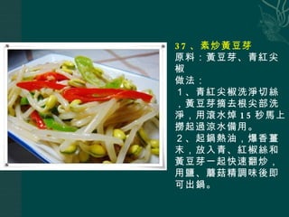37 、素炒黃豆芽 原料：黃豆芽、青紅尖椒 做法： １、青紅尖椒洗淨切絲，黃豆芽摘去根尖部洗淨，用滾水焯 15 秒馬上撈起過涼水備用。 ２、起鍋熱油，爆香薑末，放入青、紅椒絲和黃豆芽一起快速翻炒，用鹽、蘑菇精調味後即可出鍋。   