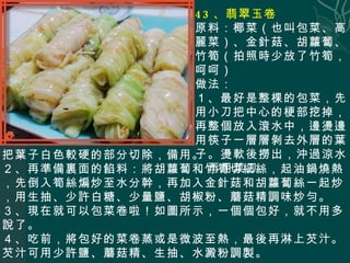 43 、翡翠玉卷 原料：椰菜（也叫包菜、高麗菜）、金針菇、胡蘿蔔、竹筍（拍照時少放了竹筍，呵呵） 做法： １、最好是整棵的包菜，先用小刀把中心的梗部挖掉，再整個放入滾水中，邊燙邊用筷子一層層剝去外層的葉子。燙軟後撈出，沖過涼水，再用菜刀 把葉子白色較硬的 部分切除，備用。 ２、再準備裏面的餡料：將胡蘿蔔和竹筍切細絲，起油鍋燒熱，先倒入筍絲煸炒至水分幹，再加入金針菇和胡蘿蔔絲一起炒，用生抽、少許白糖、少量鹽、胡椒粉、蘑菇精調味炒勻。 ３、現在就可以包菜卷啦！如圖所示，一個個包好，就不用多說了。 ４、吃前，將包好的菜卷蒸或是微波至熱，最後再淋上芡汁。芡汁可用少許鹽、蘑菇精、生抽、水澱粉調製。   