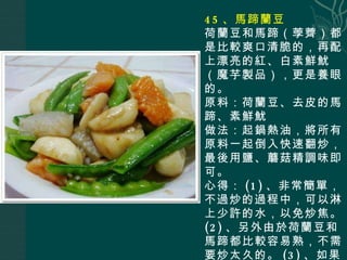 45 、馬蹄蘭豆 荷蘭豆和馬蹄（荸薺）都是比較爽口清脆的，再配上漂亮的紅、白素鮮魷（魔芋製品），更是養眼的。 原料：荷蘭豆、去皮的馬蹄、素鮮魷 做法：起鍋熱油，將所有原料一起倒入快速翻炒，最後用鹽、蘑菇精調味即可。 心得： (1) 、非常簡單，不過炒的過程中，可以淋上少許的水，以免炒焦。 (2) 、另外由於荷蘭豆和馬蹄都比較容易熟，不需要炒太久的。 (3) 、如果為了色澤更好看，出鍋前可以稍許勾欠。 