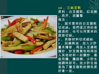 46 、三絲豆乾 原料：白豆腐乾、紅尖椒、西芹、胡蘿蔔 做法： 1 、超市買來的白豆腐乾切成絲。我們這次用的是鹵過的，也可以用買來的直接切絲。 2 、其餘材料切成細絲 3 、起鍋熱油，放入少許薑末爆香，再放入豆腐乾煸炒，炒至微黃色時再放入其他材料一起翻炒，最後用鹽、蘑菇精、少許生抽調味即可。放少許生抽是為了讓豆腐乾的顏色更好看一些。 