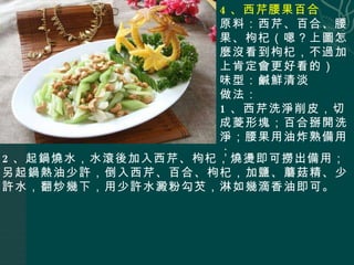 4 、西芹腰果百合 原料：西芹、百合、腰果、枸杞（嗯？上圖怎麼沒看到枸杞，不過加上肯定會更好看的） 味型：鹹鮮清淡 做法： 1 、西芹洗淨削皮，切成菱形塊；百合掰開洗淨；腰果用油炸熟備用； 2 、起鍋燒水，水滾後加入西芹、枸杞，燒燙即可撈出備用；另起鍋熱油少許，倒入西芹、百合、枸杞，加鹽、蘑菇精、少許水，翻炒幾下，用少許水澱粉勾芡，淋如幾滴香油即可。 