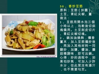 50 、香炒豆筋 原料：豆筋 ( 如圖 ) 、土豆、青紅尖椒、薑 做法： 1 、豆筋用開水泡三個小時以上，泡軟後切斜塊備用。土豆削皮切片、青紅尖椒切塊。 2 、鍋加油燒熱，爆香薑末，加入豆筋煸炒後，再加入其他材料一同翻炒，加鹽、醬油、蘑菇精調味，即可出鍋。 心得：炒的過程中，如果怕炒焦，可加入少許水分，但此菜沒有湯汁，也不需要勾芡。 