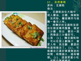 57 、孜然香乾 原料：豆腐乾 做法： 1 、豆腐乾放在大碗中，倒入醬油、白糖、辣椒粉、孜然粉、蘑菇精拌勻後醃一會兒入味。 2 、將醃好的豆腐乾並排放在微波專用盤裏，微波三分鐘，取出，翻另一面，再微波三分鐘即可。 心得： (1) 、醃豆腐乾時，可以在面上劃幾刀，會更入味，我沒劃，裏面的味道稍微淡了。 (2) 、可根據自己喜好掌握微波的時間，時間越久，越有嚼頭。 (3) 、這道菜當小吃，或配白粥都極好。 