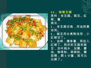 59 、咖喱豆腐 原料：老豆腐、豌豆、紅椒、薑 做法： 1 、老豆腐切塊，用油煎黃待用。 2 、豌豆用水煮熟待用，小紅椒切丁。 3 、油熱，爆香薑，再放入紅椒丁、煎好的豆腐和豌豆，加半碗水，加鹽、醬油、咖哩粉、麻辣粉、蘑菇精，燜 5 分鐘，就可以出鍋了。 