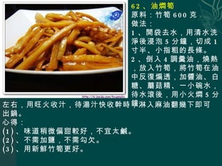 62 、油燜筍 原料：竹筍 600 克 做法： 1 、開袋去水，用清水洗淨後浸泡 5 分鐘，切成 1 寸半、小指粗的長條。 2 、倒入 4 調羹油，燒熱，放入竹筍，將竹筍在油中反復煸透，加醬油、白糖、蘑菇精、一小碗水，待水滾後，用小火燜 5 分鐘 左右，用旺火收汁，待湯汁快收幹時，淋入麻油翻幾下即可出鍋。 心得： (1) 、味道稍微偏甜較好，不宜太鹹。 (2) 、不需加鹽，不需勾欠。 (3) 、用新鮮竹筍更好。 