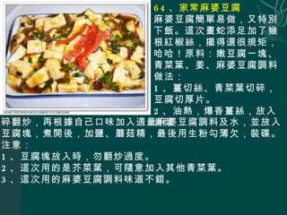 64 、家常麻婆豆腐 麻婆豆腐簡單易做，又特別下飯。這次畫蛇添足加了幾根紅椒絲，擺得還很規矩，哈哈！原料：嫩豆腐一塊、青菜葉、姜、麻婆豆腐調料 做法： 1 、薑切絲、青菜葉切碎，豆腐切厚片。 2 、油熱，爆香薑絲，放入青菜 碎翻炒，再根據自己口味加入適量麻婆豆腐調料及水，並放入豆腐塊，煮開後，加鹽、蘑菇精，最後用生粉勾薄欠，裝碟。 注意： 1 、豆腐塊放入時，勿翻炒過度。 2 、這次用的是芥菜葉，可隨意加入其他青菜葉。 3 、這次用的麻婆豆腐調料味道不錯。 