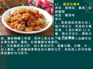 67 、酸甜咕嚕果 原料：猴頭菇、鳳梨、紅綠圓椒 味型：酸甜味 做法： 1 、乾猴頭菇用清水泡 1 個小時左右，然後把它撕成塊，入滾水煮約 10 分鐘，撈出沖涼水，擠乾水分，用 少量生 抽、蘑菇精醃入味道，再拌上乾生粉，裹上脆炸糊入油鍋炸成金黃色備用；鳳梨、紅綠圓椒切塊備用。 2 、另起鍋熱油少許，加入番茄沙司、適量白醋、白糖、水，加入鳳梨、紅綠圓椒煮開後加水澱粉勾芡，然後倒入炸好的猴頭菇翻炒均勻即可。 