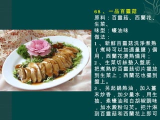 68 、一品百靈菇 原料：百靈菇、西蘭花、生菜、 味型：蠔油味 做法： 1 、新鮮百靈菇洗淨煮熟（煮時可以加適量鹽）備用，西蘭花燙熟備用； 2 、生菜切絲墊入盤底，把煮熟的百靈菇切片擺放到生菜上；西蘭花也擺到盤上。 3 、另起鍋熱油，加入薑末炒香，加少量水，用生抽、素蠔油和白胡椒調味，加水澱粉勾芡。把汁淋到百靈菇和西蘭花上即可。 