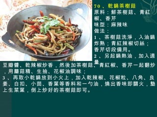 70 、乾鍋茶樹菇 原料：鮮茶樹菇、青紅椒、香芹 味型：麻辣味 做法： 1 、茶樹菇洗淨，入油鍋炸熟；青紅辣椒切絲；香芹切段備用。 2 、另起鍋熱油，加入適量 豆瓣醬、乾辣椒炒香，然後加茶樹菇、青紅椒、香芹一起翻炒，用蘑菇精、生抽、花椒油調味； 3 、再取小乾鍋放到小火上，加入乾辣椒、花椒粒、八角、良姜、白扣、小茴、香葉等香料和一勺油，燒出香味即關火，墊上生菜葉，倒上炒好的茶樹菇即可。 