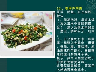 76 、香麻拌茼蒿 原料：茼蒿、白豆腐乾 做法： １、茼蒿洗淨，用滾水焯（放入滾水中要即刻撈出），浸入冷開水中過涼，撈出，擠幹水分，切末。 ２、白豆腐乾切末，和茼蒿一起裝入大碗中，用鹽、香醋、糖、蘑菇精、麻油調味拌勻即可。喜歡辣味的還可加點辣子油。 提示：其中可加些切成丁的熟竹筍會更好味。 這道菜清香鮮美，茼蒿用水焯過異味會減少。 