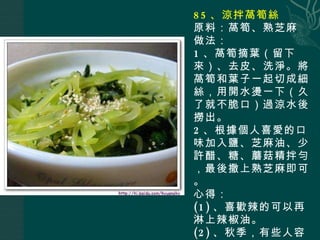 85 、涼拌萵筍絲 原料：萵筍、熟芝麻 做法： 1 、萵筍摘葉（留下來）、去皮、洗淨。將萵筍和葉子一起切成細絲，用開水燙一下（久了就不脆口）過涼水後撈出。 2 、根據個人喜愛的口味加入鹽、芝麻油、少許醋、糖、蘑菇精拌勻，最後撒上熟芝麻即可。 心得： (1) 、喜歡辣的可以再淋上辣椒油。 (2) 、秋季，有些人容易咳嗽，萵筍葉可以止咳的（所以別浪費喲）。 