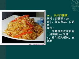 86 、涼拌芥蘭頭 原料：芥蘭頭 ( 如圖 ) 、紅尖椒絲、白芝麻 做法： 1 、芥蘭頭去皮切細絲，用鹽醃 20 分鐘。 2 、拌入 紅尖椒絲、白芝麻 