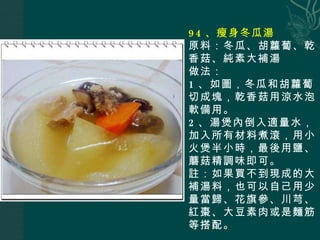94 、瘦身冬瓜湯 原料：冬瓜、胡蘿蔔、乾香菇、純素大補湯 做法： 1 、如圖，冬瓜和胡蘿蔔切成塊，乾香菇用涼水泡軟備用。 2 、湯煲內倒入適量水，加入所有材料煮滾，用小火煲半小時，最後用鹽、蘑菇精調味即可。 註：如果買不到現成的大補湯料，也可以自己用少量當歸、花旗參、川芎、紅棗、大豆素肉或是麵筋等搭配。 