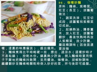 96 、咖喱炒麵 原料：麵條、紫椰菜、豇豆（長豆）、胡蘿蔔 做法： １、蔬菜洗淨，豇豆切成段，胡蘿蔔和紫椰菜切成絲。 ２、起鍋熱油，爆香薑末，放入豇豆、胡蘿蔔翻炒，最後快熟時再放入紫椰菜，放少許鹽、蘑菇精調味（因後面還要放咖 喱，這裏的味應偏淡），盛出備用。 ３、麵條煮得比平時略硬一些，撈出，過涼水（這樣炒時才不易粘鍋），控乾水份。鍋裏熱少許油，倒入麵條時要用筷子不斷地把麵條抖散開，並用醬油、咖喱油、胡椒粉調味，繼續翻炒至麵條略顯乾時倒入炒好的菜，拌勻後即可盛盤。 