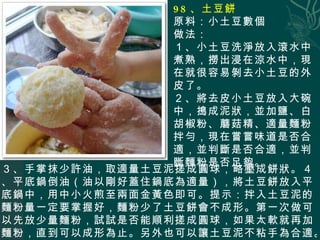 98 、土豆餅 原料：小土豆數個 做法： １、小土豆洗淨放入滾水中煮熟，撈出浸在涼水中，現在就很容易剝去小土豆的外皮了。 ２、將去皮小土豆放入大碗中，搗成泥狀，並加鹽、白胡椒粉、蘑菇精、適量麵粉拌勻，現在嘗嘗味道 是否合適，並判斷是否合適，並判斷麵粉是否足夠。 ３、手掌抹少許油，取適量土豆泥搓成圓球，略壓成餅狀。４、平底鍋倒油（油以剛好蓋住鍋底為適量），將土豆餅放入平底鍋中，用中小火煎至兩面金黃色即可。提示：拌入土豆泥的麵粉量一定要掌握好，麵粉少了土豆餅會不成形。第一次做可以先放少量麵粉，試試是否能順利搓成圓球，如果太軟就再加麵粉，直到可以成形為止。另外也可以讓土豆泥不粘手為合適。這個就需自己掌握啦！ 