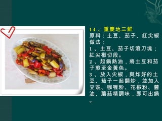 14 、重慶地三鮮 原料：土豆、茄子、紅尖椒 做法： 1 、土豆、茄子切滾刀塊；紅尖椒切段。 2 、起鍋熱油，將土豆和茄子煎至金黃色。 3 、放入尖椒，與炸好的土豆、茄子一起翻炒，並加入豆豉、咖喱粉、花椒粉、醬油、蘑菇精調味，即可出鍋。 