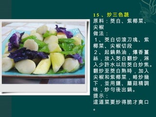 15 、炒三色蔬 原料：茭白、紫椰菜、尖椒 做法： １、茭白切滾刀塊、紫椰菜、尖椒切段 ２、起鍋熱油，爆香薑絲，放入茭白翻炒，淋入少許水以防茭白炒焦。翻炒至茭白熟時，加入尖椒和紫椰菜，略炒幾下，並用鹽、蘑菇精調味，炒勻後出鍋。 提示： 這道菜要炒得脆才爽口。 