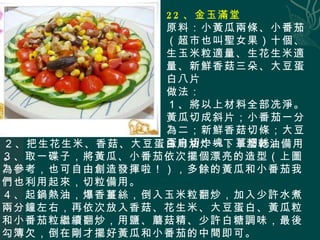 22 、金玉滿堂 原料：小黃瓜兩條、小番茄（超市也叫聖女果）十個、生玉米粒適量、生花生米適量、新鮮香菇三朵、大豆蛋白八片 做法： １、將以上材料全部冼淨。黃瓜切成斜片；小番茄一分為二；新鮮香菇切條；大豆蛋白切小塊；薑切絲。 ３、取一碟子，將黃瓜、小番茄依次擺個漂亮的造型（上圖為參考，也可自由創造發揮啦！），多餘的黃瓜和小番茄我們也利用起來，切粒備用。 ４、起鍋熱油，爆香薑絲，倒入玉米粒翻炒，加入少許水煮兩分鐘左右，再依次放入香菇、花生米、大豆蛋白、黃瓜粒和小番茄粒繼續翻炒，用鹽、蘑菇精、少許白糖調味，最後勾簿欠，倒在剛才擺好黃瓜和小番茄的中間即可。 ２、把生花生米、香菇、大豆蛋白用油炸一下，瀝乾油備用。 