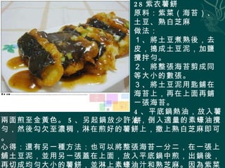 28 紫衣薯餅 原料：紫菜（海苔）、土豆、熟白芝麻 做法： １、將土豆煮熟後，去皮，搗成土豆泥，加鹽攪拌勻。 ２、將整張海苔剪成同等大小的數張。 ３、將土豆泥用匙鋪在海苔上，再在上面再鋪一張海苔。 4 、平底鍋熱油，放入薯餅 兩面煎至金黃色。 5 、另起鍋放少許油，倒入適量的素蠔油攪勻，然後勾欠至濃稠，淋在煎好的薯餅上，撒上熟白芝麻即可。 心得：還有另一種方法：也可以將整張海苔一分二，在一張上舖土豆泥，並用另一張蓋在上面，放入平底鍋中煎，出鍋後，再切成均勻大小的薯餅，並淋上素蠔油汁和熟芝麻。因為紫菜遇熱會縮小，所以用這種方法做出來會更漂亮均勻。 