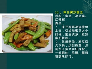32 、凍豆腐炒蜜豆 原料：蜜豆、凍豆腐、紅辣椒 做法： １、凍豆腐解凍後擠幹水分，切成和蜜豆大小的條；蜜豆洗淨；紅辣椒切粗絲。 ２、起鍋熱油，凍豆腐先下鍋，炒到微黃，然後加入蜜豆和紅辣椒，一起翻炒，用鹽、蘑菇精調味即可。  