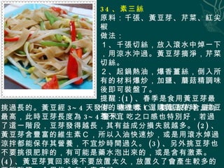 34 、素三絲 原料：千張、黃豆芽、芹菜、紅尖椒 做法： １、千張切絲，放入滾水中焯一下，用涼水沖過。黃豆芽摘淨，芹菜切絲。 ２、起鍋熱油，爆香薑絲，倒入所有的材料爆炒，加鹽、蘑菇精調味後即可裝盤了。 提醒 :(1) 、春季是食用黃豆芽最佳的時機喲！選購黃豆芽時，挑豆芽 不宜 挑過長的。黃豆經 3~4 天發芽，維生素 C 、氨基酸的含量為最高，此時豆芽長度為 3~4 釐米，吃之口感也特別好，若過了這一階段，豆芽發得越長，其有益成分損失就越多。 (2) 、黃豆芽含豐富的維生素Ｃ，所以入油快速炒，或是用滾水焯過涼拌都能保存其營養，不宜炒時間過久。 (3) 、另外挑豆芽也不要挑很肥胖的，有可能是藥水泡出來的，或是含有激素。 (4) 、黃豆芽買回來後不要放置太久，放置久了會產生較多的亞硝酸鹽，食用後會有中毒症狀。 