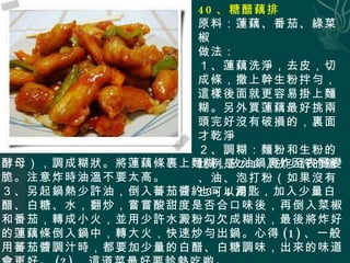 40 、糖醋藕排 原料：蓮藕、番茄、綠菜椒 做法： １、蓮藕洗淨，去皮，切成條，撒上幹生粉拌勻，這樣後面就更容易掛上麵糊。另外買蓮藕最好挑兩頭完好沒有破損的，裏面才乾淨 ２、調糊：麵粉和生粉的比例是 2:1 ，放少許的鹽、油、泡打粉（如果沒有也 可以用 酵母），調成糊狀。將蓮藕條裹上麵糊，放油鍋裏炸至表層變脆。注意炸時油溫不要太高。 ３、另起鍋熱少許油，倒入蕃茄醬約 3~4 湯匙，加入少量白醋、白糖、水，翻炒，嘗嘗酸甜度是否合口味後，再倒入菜椒和番茄，轉成小火，並用少許水澱粉勾欠成糊狀，最後將炸好的蓮藕條倒入鍋中，轉大火，快速炒勻出鍋。心得 (1) 、一般用蕃茄醬調汁時，都要加少量的白醋、白糖調味，出來的味道會更好。 (2) 、這道菜最好要趁熱吃喲。 