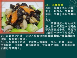 41 、五寶鮮蔬 原料：菜膽（也叫上海青）、乾木耳、胡蘿蔔、草菇、口蘑（也叫白蘑菇） 做法： １、菜膽掰成一片片的洗淨，幹木耳用涼水泡開去蒂洗淨撕成小塊，草菇和口蘑用水焯一下切成厚片，胡蘿蔔切片，備用。 ２、起鍋熱少許油，先放入菜膽快速翻炒，用鹽、蘑菇精調味出鍋，如圖擺在盤底。 ３、另起鍋熱少許油，依次放入胡蘿蔔、木耳、口蘑、草菇，快速翻炒，也用鹽、蘑菇精調味，並勾簿欠出鍋，如圖盛到剛才擺好的菜膽上。 
