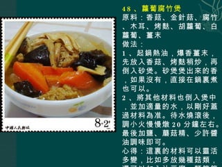 48 、蘿蔔腐竹煲 原料：香菇、金針菇、腐竹、木耳、烤麩、胡蘿蔔、白蘿蔔、薑末 做法： 1 、起鍋熱油，爆香薑末，先放入香菇、烤麩稍炒，再倒入砂煲。砂煲煲出來的香，如果沒有，直接在鍋裏煮也可以。 2 、將其他材料也倒入煲中，並加適量的水，以剛好蓋過材料為准。待水燒滾後，調小火慢慢燉 20 分鐘左右。最後加鹽、蘑菇精、少許醬油調味即可。 心得：這裏的材料可以靈活多變，比如多放幾種菇類，還可以加入油豆腐、麵筋等。 