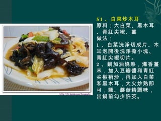 51 、白菜炒木耳 原料：大白菜、黑木耳、青紅尖椒、薑 做法： 1 、白菜洗淨切成片、木耳泡開後洗淨撕小塊、青紅尖椒切片。 2 、鍋加油燒熱，爆香薑末，加入豆瓣醬和青紅尖椒稍炒，再加入白菜和黑木耳，大火炒熟即可，鹽、蘑菇精調味，出鍋前勾少許芡。 